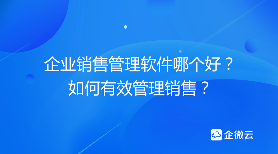 企业销售管理软件哪个好？如何有效管理销售？